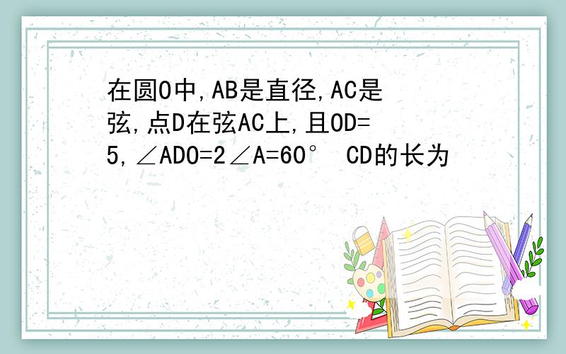 在圆O中,AB是直径,AC是弦,点D在弦AC上,且OD=5,∠ADO=2∠A=60° CD的长为