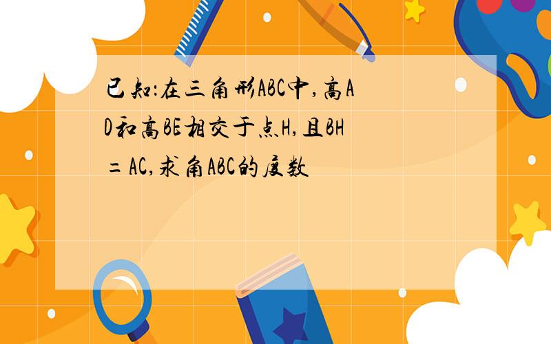 已知：在三角形ABC中,高AD和高BE相交于点H,且BH=AC,求角ABC的度数