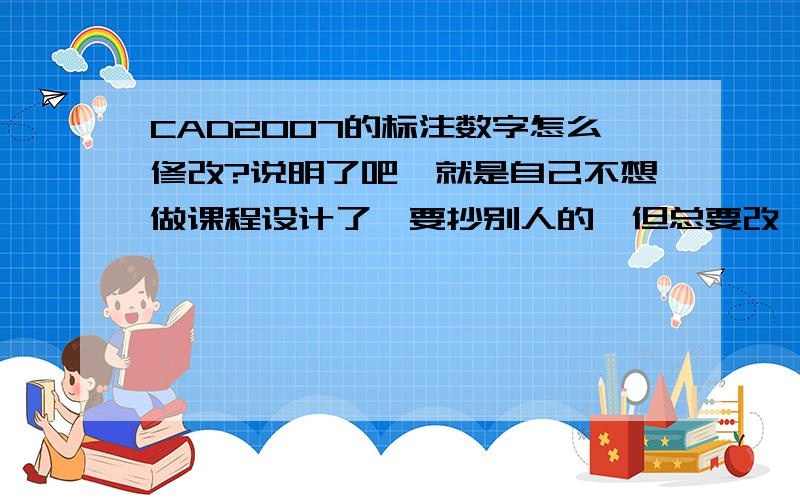 CAD2007的标注数字怎么修改?说明了吧,就是自己不想做课程设计了,要抄别人的,但总要改一下,所以想把图上的标注数字改成自己的,不过不知道怎么弄,30分