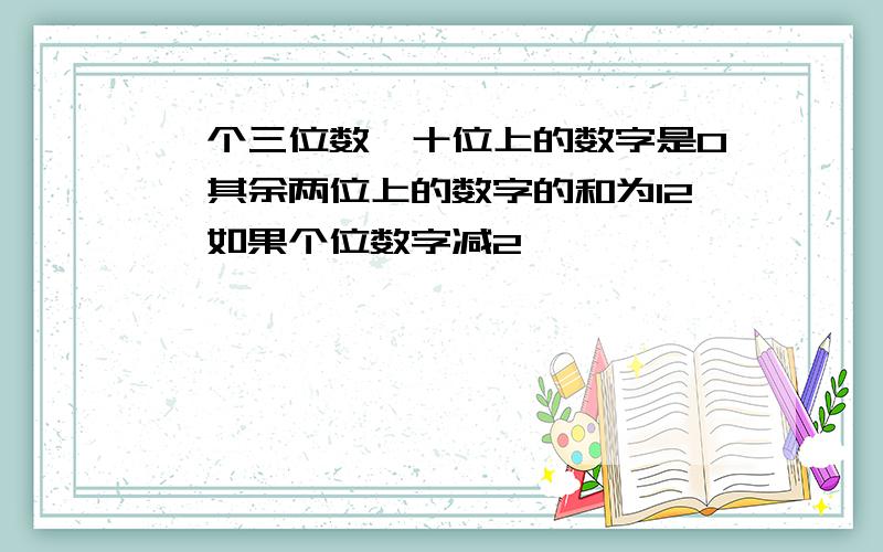 一个三位数,十位上的数字是0,其余两位上的数字的和为12,如果个位数字减2,