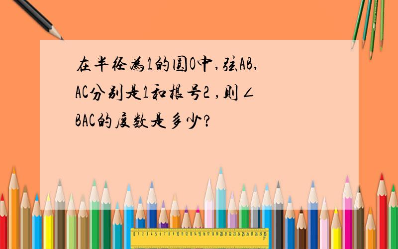 在半径为1的圆O中,弦AB,AC分别是1和根号2 ,则∠BAC的度数是多少?