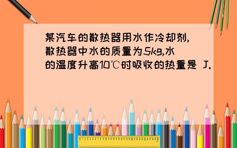 某汽车的散热器用水作冷却剂,散热器中水的质量为5kg,水的温度升高10℃时吸收的热量是 J.