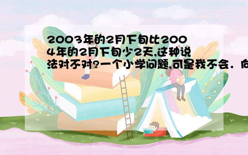 2003年的2月下旬比2004年的2月下旬少2天,这种说法对不对?一个小学问题,可是我不会．向大家虚心请教．．．请高手指点,谢谢