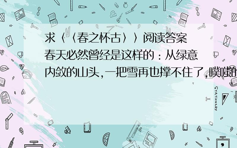 求〈〈春之怀古〉〉阅读答案 春天必然曾经是这样的：从绿意内敛的山头,一把雪再也撑不住了,噗嗤的一声,将冷面笑成花面,一首澌澌然的歌便从云端唱到山麓,从山麓唱到低低的荒村,唱入篱