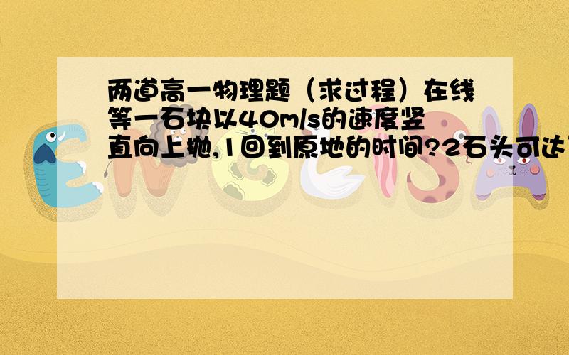 两道高一物理题（求过程）在线等一石块以40m/s的速度竖直向上抛,1回到原地的时间?2石头可达到的最大高度?3石头上升到最大高度的一半时的速度大小?4石头从跑出到达最大高度的一半的位置