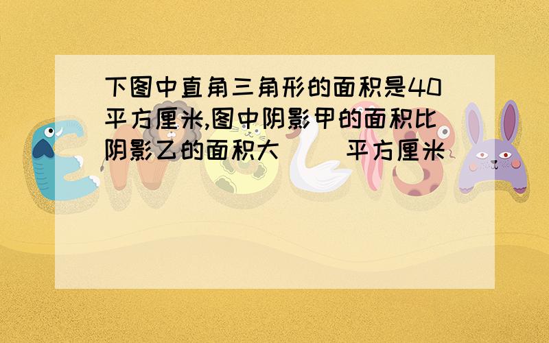 下图中直角三角形的面积是40平方厘米,图中阴影甲的面积比阴影乙的面积大( ）平方厘米