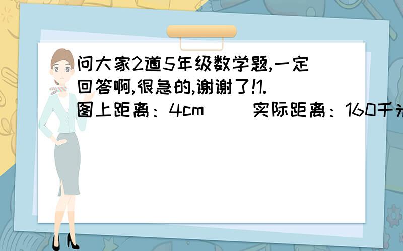 问大家2道5年级数学题,一定回答啊,很急的,谢谢了!1.图上距离：4cm     实际距离：160千米         比例尺：（填一填）             4cm     （ 填一填）                     1:3000             8cm               160