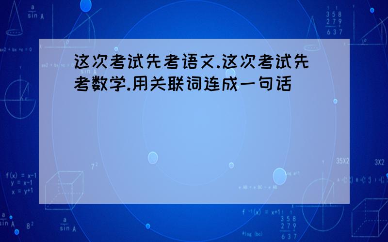 这次考试先考语文.这次考试先考数学.用关联词连成一句话