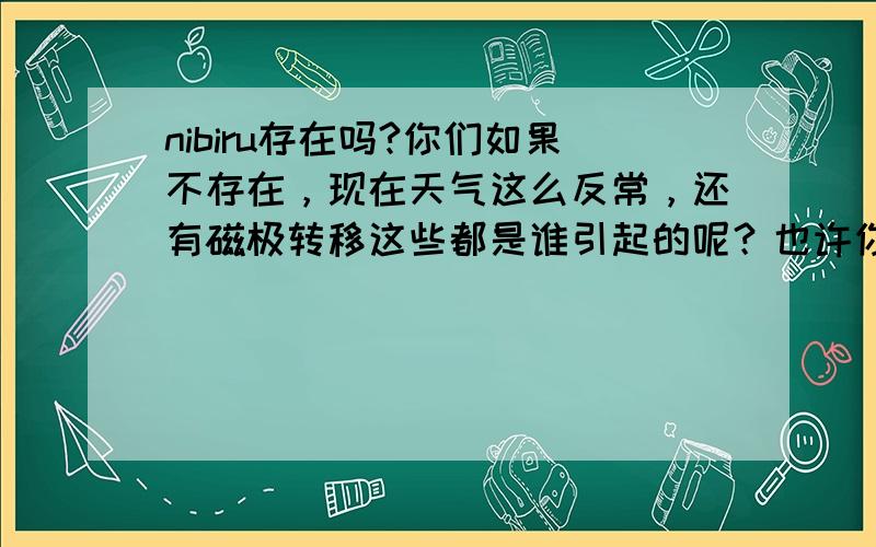 nibiru存在吗?你们如果不存在，现在天气这么反常，还有磁极转移这些都是谁引起的呢？也许你们会说是地球正常的现象。不过有脑子的人应该不会这么想。