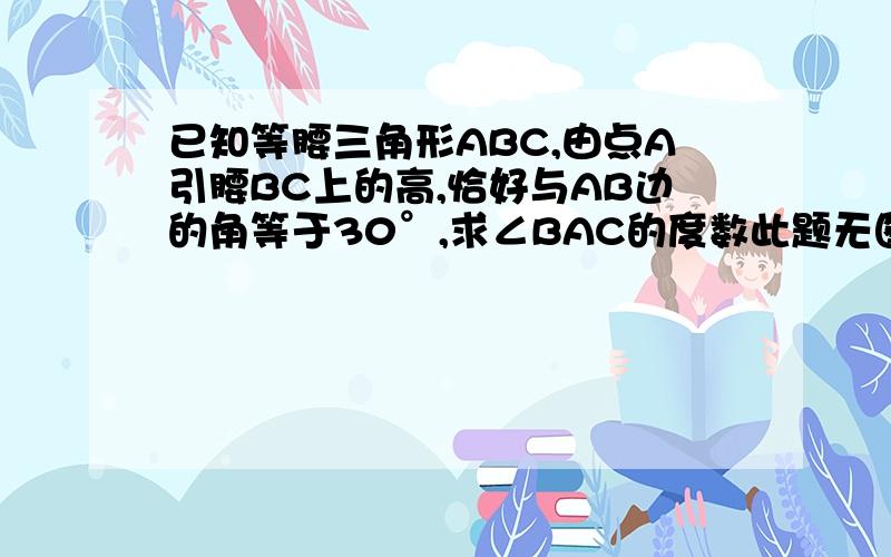 已知等腰三角形ABC,由点A引腰BC上的高,恰好与AB边的角等于30°,求∠BAC的度数此题无图