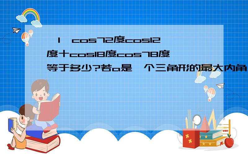 〈1〉cos72度cos12度十cos18度cos78度等于多少?若a是一个三角形的最大内角,则sina十cosa的最大值...〈1〉cos72度cos12度十cos18度cos78度等于多少?若a是一个三角形的最大内角,则sina十cosa的最大值是多少