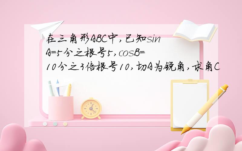 在三角形ABC中,已知sinA=5分之根号5,cosB=10分之3倍根号10,切A为锐角,求角C