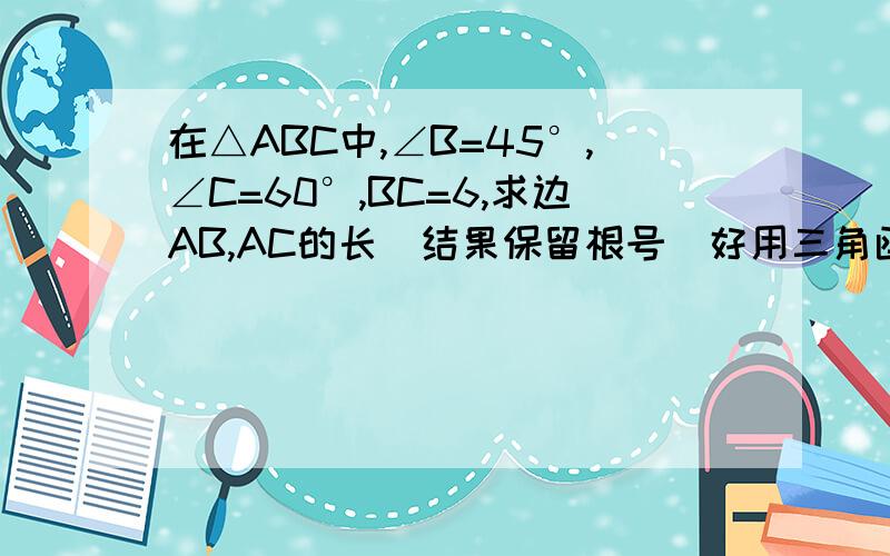 在△ABC中,∠B=45°,∠C=60°,BC=6,求边AB,AC的长（结果保留根号）好用三角函数解答，