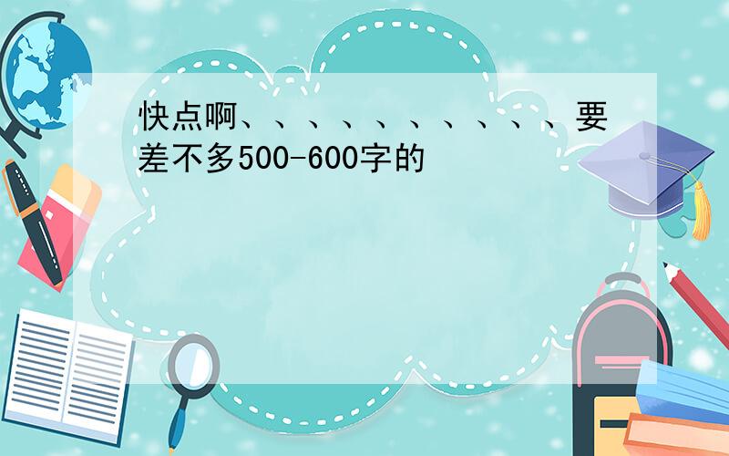 快点啊、、、、、、、、、、要差不多500-600字的