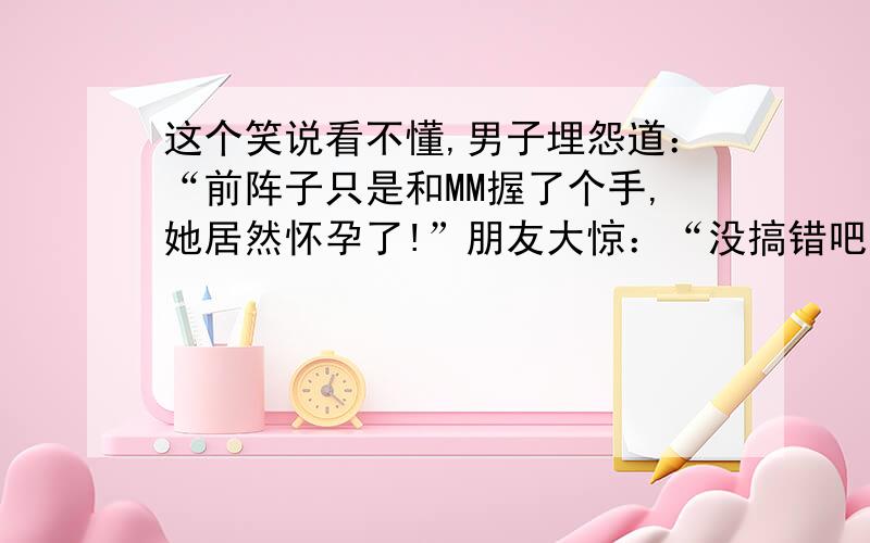 这个笑说看不懂,男子埋怨道：“前阵子只是和MM握了个手,她居然怀孕了!”朋友大惊：“没搞错吧?握手也能怀孕?”男子纠结的说道：“哎,我不喜欢洗手,没想到她也是.”