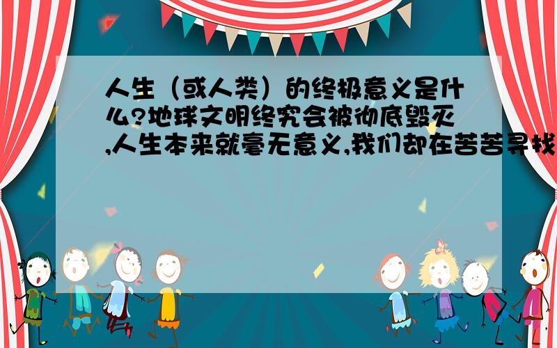 人生（或人类）的终极意义是什么?地球文明终究会被彻底毁灭,人生本来就毫无意义,我们却在苦苦寻找人生的意义!这正是我们人类的悲哀!或许上帝（宇宙自然界）原本就不应该创造出我们