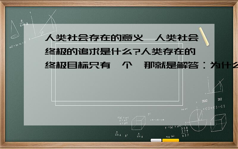 人类社会存在的意义,人类社会终极的追求是什么?人类存在的终极目标只有一个,那就是解答：为什么会有我们,我们所在的世界从何何而来,将从何而去.你认同这个观点吗?