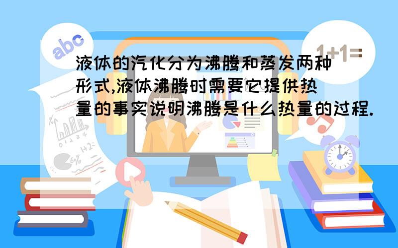 液体的汽化分为沸腾和蒸发两种形式,液体沸腾时需要它提供热量的事实说明沸腾是什么热量的过程.