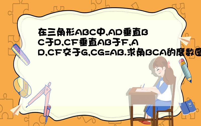 在三角形ABC中,AD垂直BC于D,CF垂直AB于F,AD,CF交于G,CG=AB.求角BCA的度数图: