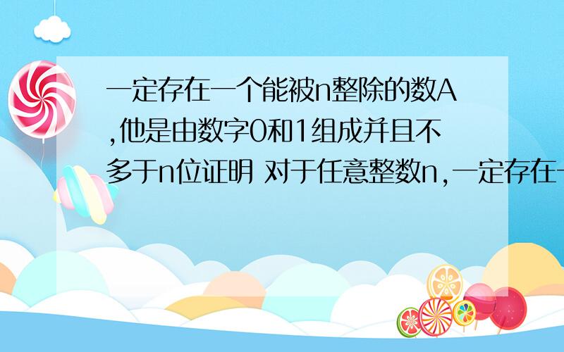 一定存在一个能被n整除的数A,他是由数字0和1组成并且不多于n位证明 对于任意整数n,一定存在一个能被n整除的数A，他是由数字0和1组成并且不多于n位