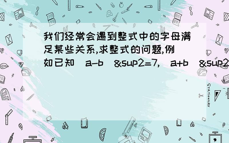 我们经常会遇到整式中的字母满足某些关系,求整式的问题,例如已知（a-b)&sup2=7,(a+b)&sup2=13,求a²+b²的值,这时往往需要对字母满足的关系（或称条件）作适当的变形,并结合使用“整体”的