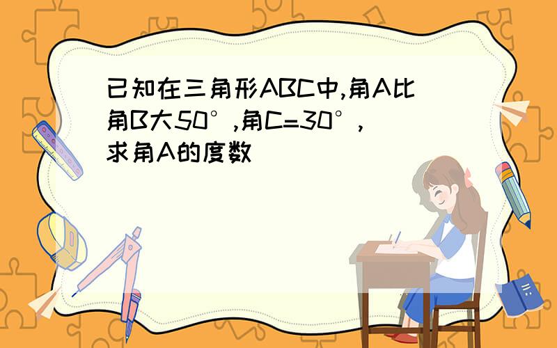 已知在三角形ABC中,角A比角B大50°,角C=30°,求角A的度数