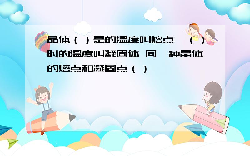 晶体（）是的温度叫熔点,（）时的温度叫凝固体 同一种晶体的熔点和凝固点（）