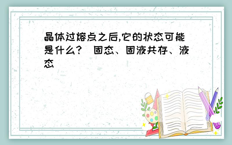 晶体过熔点之后,它的状态可能是什么?（固态、固液共存、液态）