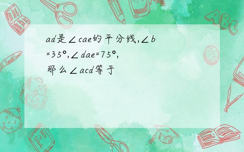 ad是∠cae的平分线,∠b=35°,∠dae=75°,那么∠acd等于