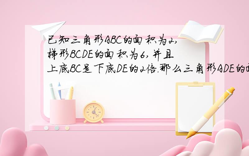 已知三角形ABC的面积为2,梯形BCDE的面积为6,并且上底BC是下底DE的2倍.那么三角形ADE的面积是多少?