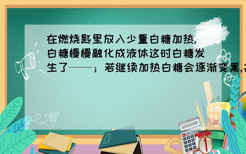 在燃烧匙里放入少量白糖加热,白糖慢慢融化成液体这时白糖发生了——；若继续加热白糖会逐渐变黑,并闻到一股焦味这时白糖发生了——