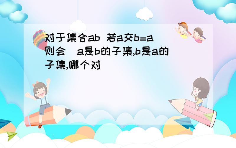 对于集合ab 若a交b=a 则会(a是b的子集,b是a的子集,哪个对)