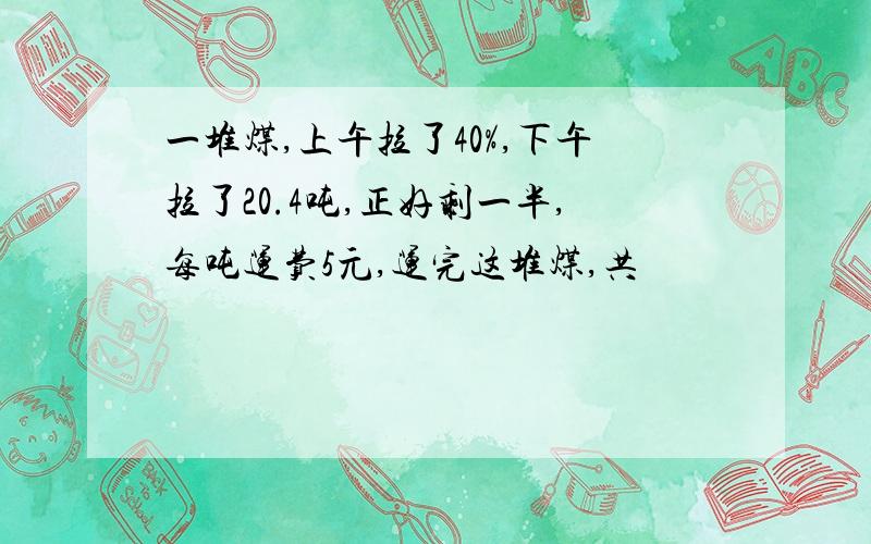 一堆煤,上午拉了40%,下午拉了20.4吨,正好剩一半,每吨运费5元,运完这堆煤,共