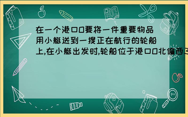 在一个港口O要将一件重要物品用小艇送到一搜正在航行的轮船上,在小艇出发时,轮船位于港口O北偏西30度且与港口O据20海里的A处,并正以30海里／小时的航行速度沿正东方向匀速行驶.假设该