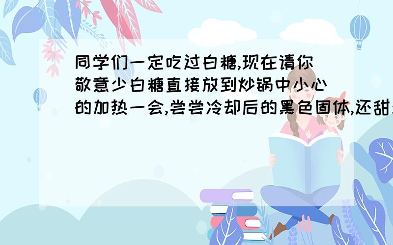 同学们一定吃过白糖,现在请你敬意少白糖直接放到炒锅中小心的加热一会,尝尝冷却后的黑色固体,还甜么,尝尝冷却后的黑色固体,还甜么,还是糖么