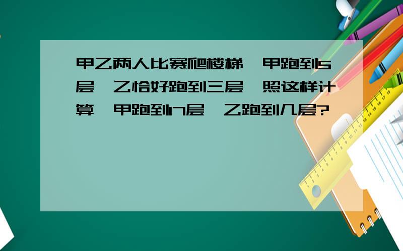 甲乙两人比赛爬楼梯,甲跑到5层,乙恰好跑到三层,照这样计算,甲跑到17层,乙跑到几层?