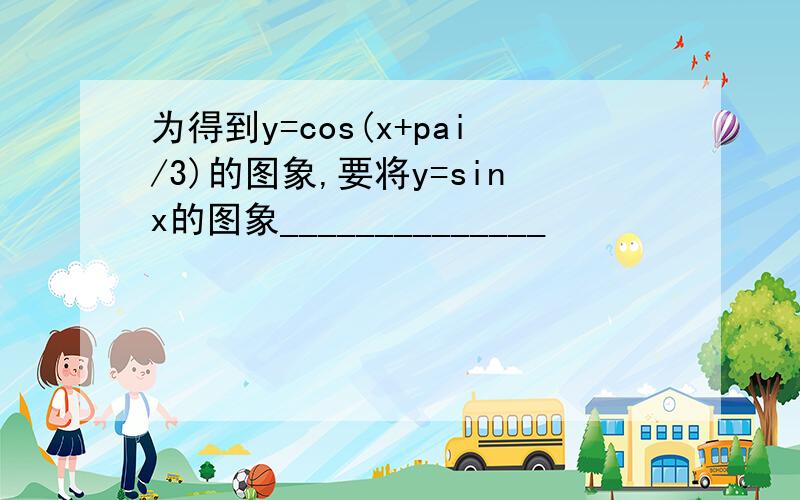 为得到y=cos(x+pai/3)的图象,要将y=sinx的图象______________