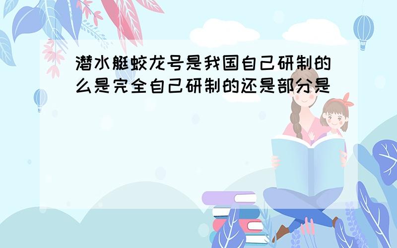 潜水艇蛟龙号是我国自己研制的么是完全自己研制的还是部分是