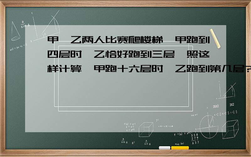 甲、乙两人比赛爬楼梯,甲跑到四层时,乙恰好跑到三层,照这样计算,甲跑十六层时,乙跑到第几层?