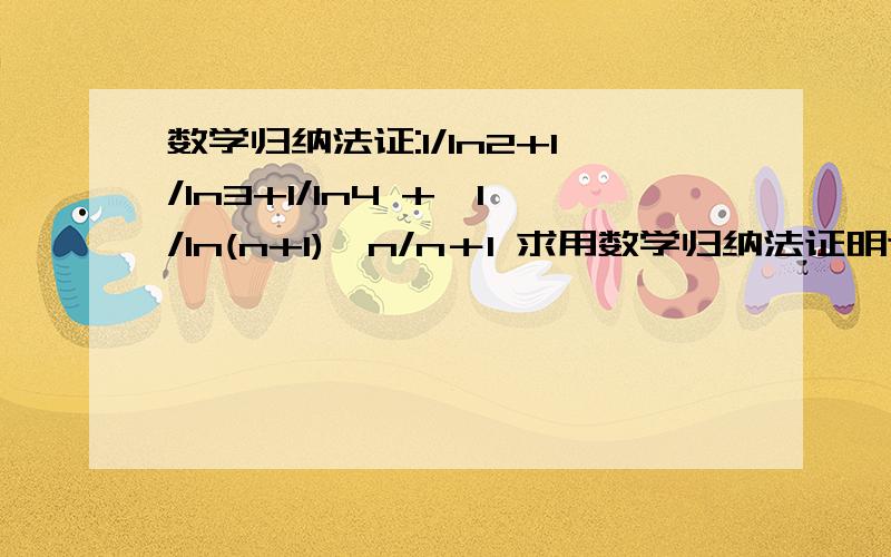 数学归纳法证:1/ln2+1/ln3+1/ln4 +…1/ln(n+1)＞n/n＋1 求用数学归纳法证明这个式子：证:1/ln2+1/ln3+1/ln4 +…1/ln(n+1)＞n/n＋1我只要用数学归纳法...函数法和放缩法我都会