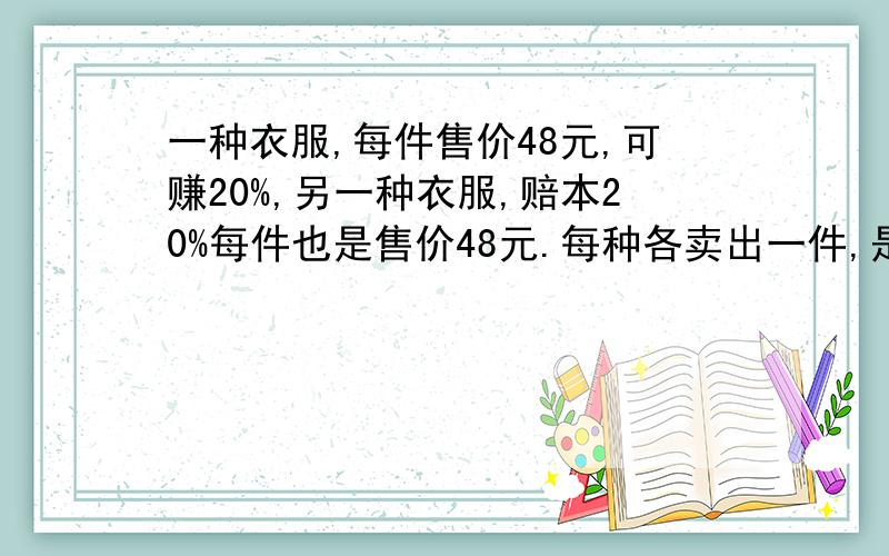 一种衣服,每件售价48元,可赚20%,另一种衣服,赔本20%每件也是售价48元.每种各卖出一件,是赚还是亏,赚了多少,赔了多少?