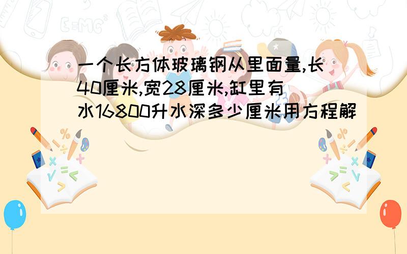 一个长方体玻璃钢从里面量,长40厘米,宽28厘米,缸里有水16800升水深多少厘米用方程解