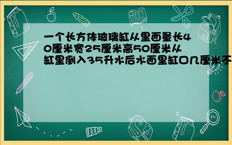 一个长方体玻璃缸从里面量长40厘米宽25厘米高50厘米从缸里倒入35升水后水面里缸口几厘米不会做,数学天才速来!