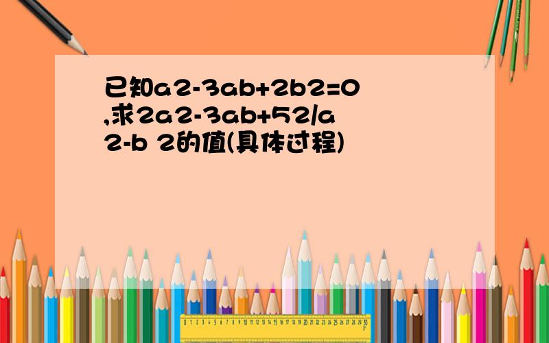 已知a2-3ab+2b2=0,求2a2-3ab+52/a2-b 2的值(具体过程)