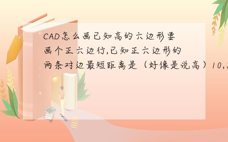 CAD怎么画已知高的六边形要画个正六边行,已知正六边形的两条对边最短距离是（好像是说高）10,怎么用CAD画啊!请求各位大哥大姐们