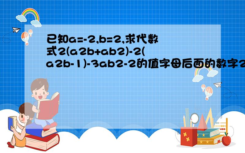 已知a=-2,b=2,求代数式2(a2b+ab2)-2(a2b-1)-3ab2-2的值字母后面的数字2,均表示前一个字母的平方,例:a2,为a的平方1楼的那位，这个题目不是我的，我是帮人家求问的，ok?