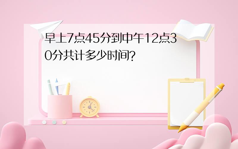 早上7点45分到中午12点30分共计多少时间?