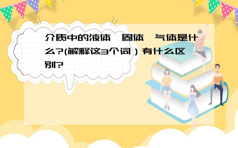 介质中的液体、固体、气体是什么?(解释这3个词）有什么区别?