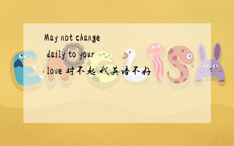 May not change daily to your love 对不起 我英语不好