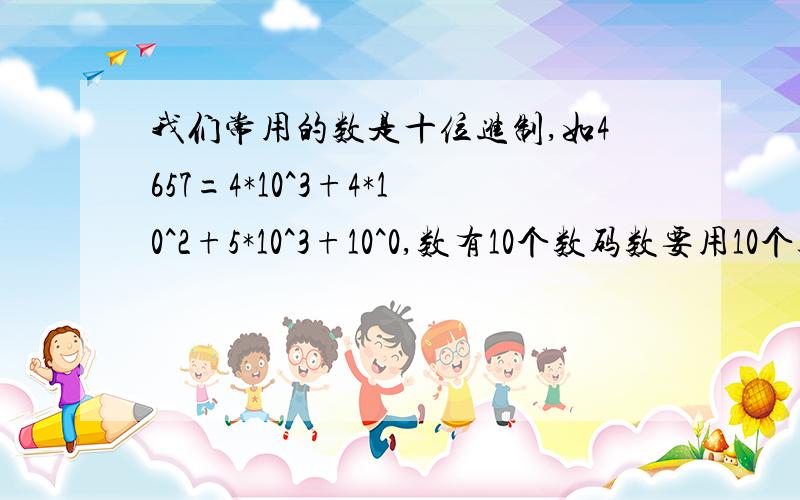 我们常用的数是十位进制,如4657=4*10^3+4*10^2+5*10^3+10^0,数有10个数码数要用10个数码（又叫数字）数要用10个数码（又叫数字）：0、1、2、3、4、5、6、7、8、9,在电子计算机中用的二进制,只要两